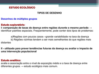 ESTUDO ECOLÓGICOESTUDO ECOLÓGICO
TIPOS DE DESENHO
Desenhos de múltiplos grupos
Estudo exploratórioEstudo exploratório:
I- comparação de taxas de doença entre regiões durante o mesmo período →
identificar padrões espaciais. Freqüentemente, pode conter dois tipos de problemas:
a)Regiões com poucos casos→grande variabilidade na taxa da doença
b) Regiões vizinhas tendem a ser mais semelhantes do que regiões mais
distantes
II - utilizado para prever tendências futuras da doença ou avaliar o impacto de
uma intervenção populacional
Estudo analítico:Estudo analítico:
avalia a associação entre o nível de exposição médio e a taxa de doença entre
diferentes grupos → estudo ecológico mais comum.
 