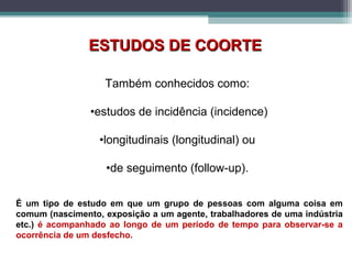 Também conhecidos como:
•estudos de incidência (incidence)
•longitudinais (longitudinal) ou
•de seguimento (follow-up).
ESTUDOS DE COORTEESTUDOS DE COORTE
É um tipo de estudo em que um grupo de pessoas com alguma coisa em
comum (nascimento, exposição a um agente, trabalhadores de uma indústria
etc.) é acompanhado ao longo de um período de tempo para observar-se a
ocorrência de um desfecho.
 