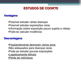 ESTUDOS DE COORTEESTUDOS DE COORTE
VantagensVantagens
•Possível estudar várias doenças
•Possível estudar exposições raras
•Informação sobre exposição pouco sujeita a viéses
•Pode-se calcular incidência
DesvantagensDesvantagens
•Freqüentemente demoram vários anos
•Não adequados para doenças raras
•Pode-se estudar poucas exposições
•Logisticamente difíceis
•Perda de indivíduos
 