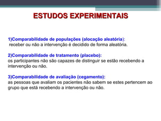 1)Comparabilidade de populações (alocação aleatória):
receber ou não a intervenção é decidido de forma aleatória.
2)Comparabilidade de tratamento (placebo):
os participantes não são capazes de distinguir se estão recebendo a
intervenção ou não.
3)Comparabilidade de avaliação (cegamento):
as pessoas que avaliam os pacientes não sabem se estes pertencem ao
grupo que está recebendo a intervenção ou não.
ESTUDOS EXPERIMENTAISESTUDOS EXPERIMENTAIS
 