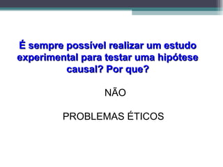 É sempre possível realizar um estudoÉ sempre possível realizar um estudo
experimental para testar uma hipóteseexperimental para testar uma hipótese
causal? Por que?causal? Por que?
NÃO
PROBLEMAS ÉTICOS
 