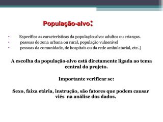 População-alvoPopulação-alvo::
• Especifica as características da população-alvo: adultos ou crianças.Especifica as características da população-alvo: adultos ou crianças.
• pessoas de zona urbana ou rural, população vulnerávelpessoas de zona urbana ou rural, população vulnerável
• pessoas da comunidade, de hospitais ou da rede ambulatorial, etc..)pessoas da comunidade, de hospitais ou da rede ambulatorial, etc..)
A escolha da população-alvo está diretamente ligada ao temaA escolha da população-alvo está diretamente ligada ao tema
central do projeto.central do projeto.
Importante verificar se:Importante verificar se:
Sexo, faixa etária, instrução, são fatores que podem causarSexo, faixa etária, instrução, são fatores que podem causar
viés na análise dos dados.viés na análise dos dados.
 