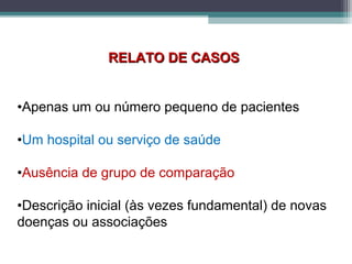RELATO DE CASOSRELATO DE CASOS
•Apenas um ou número pequeno de pacientes
•Um hospital ou serviço de saúde
•Ausência de grupo de comparação
•Descrição inicial (às vezes fundamental) de novas
doenças ou associações
 