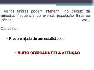 Vários fatores podem interferir no cálculo da
amostra: frequencia do evento, população finita ou
infinita, etc...
Conselho:
• Procure ajuda de um estatístico!!!!
• MUITO OBRIGADA PELA ATENÇÃOMUITO OBRIGADA PELA ATENÇÃO
 