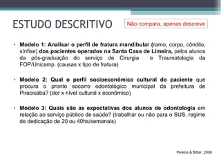 ESTUDO DESCRITIVO
• Modelo 1: Analisar o perfil de fratura mandibular (ramo, corpo, côndilo,
sínfise) dos pacientes operados na Santa Casa de Limeira, pelos alunos
da pós-graduação do serviço de Cirurgia e Traumatologia da
FOP/Unicamp. (causas x tipo de fratura)
• Modelo 2: Qual o perfil socioeconômico cultural do paciente que
procura o pronto socorro odontológico municipal da prefeitura de
Piracicaba? (dor x nível cultural x econômico)
• Modelo 3: Quais são as expectativas dos alunos de odontologia em
relação ao serviço público de saúde? (trabalhar ou não para o SUS, regime
de dedicação de 20 ou 40hs/semanais)
Pereira & Bittar, 2008
Não compara, apenas descreve
 
