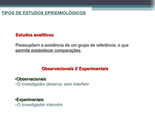 TIPOS DE ESTUDOS EPIDEMIOLÓGICOS
Observacionais X ExperimentaisObservacionais X Experimentais
••ObservacionaisObservacionais
–O investigador observa, sem interferir
••ExperimentaisExperimentais
–O investigador intervém
Estudos analíticosEstudos analíticos
Pressupõem a existência de um grupo de referência, o que
permite estabelecer comparações.
 