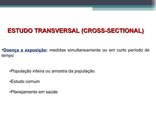 ESTUDO TRANSVERSAL (CROSS-SECTIONAL)ESTUDO TRANSVERSAL (CROSS-SECTIONAL)
•Doença e exposição: medidas simultaneamente ou em curto período de
tempo
•População inteira ou amostra da população
•Estudo comum
•Planejamento em saúde
 
