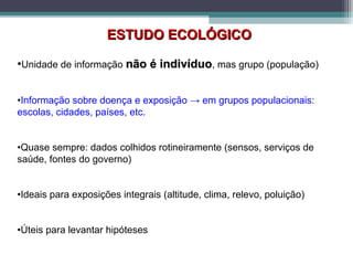 ESTUDO ECOLÓGICOESTUDO ECOLÓGICO
•Unidade de informação não é indivíduonão é indivíduo, mas grupo (população)
•Informação sobre doença e exposição → em grupos populacionais:
escolas, cidades, países, etc.
•Quase sempre: dados colhidos rotineiramente (sensos, serviços de
saúde, fontes do governo)
•Ideais para exposições integrais (altitude, clima, relevo, poluição)
•Úteis para levantar hipóteses
 