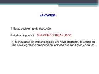 VANTAGEM:
1-Baixo custo e rápida execução
2-dados disponíveis: SIM, SINASC, SINAN, IBGE
3- Mensuração da implantação de um novo programa de saúde ou
uma nova legislação em saúde na melhoria das condições de saúde
 