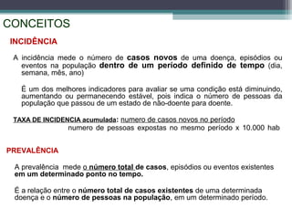 CONCEITOS
PREVALÊNCIA
A prevalência mede o número total de casos, episódios ou eventos existentes
em um determinado ponto no tempo.
É a relação entre o número total de casos existentes de uma determinada
doença e o número de pessoas na população, em um determinado período.
INCIDÊNCIA
A incidência mede o número de casos novos de uma doença, episódios ou
eventos na população dentro de um período definido de tempo (dia,
semana, mês, ano)
É um dos melhores indicadores para avaliar se uma condição está diminuindo,
aumentando ou permanecendo estável, pois indica o número de pessoas da
população que passou de um estado de não-doente para doente.
TAXA DE INCIDENCIA acumulada: numero de casos novos no período
numero de pessoas expostas no mesmo período x 10.000 hab
 