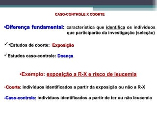 CASO-CONTROLE X COORTECASO-CONTROLE X COORTE
••Diferença fundamental:Diferença fundamental: característica que identifica os indivíduos
que participarão da investigação (seleção)
•Estudos de coorte:Estudos de coorte: ExposiçãoExposição
Estudos caso-controle:Estudos caso-controle: DoençaDoença
•Exemplo: exposição a R-X e risco de leucemia
-Coorte:Coorte: indivíduos identificados a partir da exposição ou não a R-Xindivíduos identificados a partir da exposição ou não a R-X
-Caso-controle:-Caso-controle: indivíduos identificados a partir de ter ou não leucemiaindivíduos identificados a partir de ter ou não leucemia
 