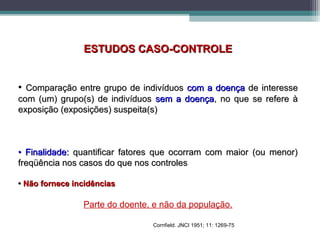 ESTUDOS CASO-CONTROLEESTUDOS CASO-CONTROLE
• Comparação entre grupo de indivíduosComparação entre grupo de indivíduos com a doençacom a doença de interessede interesse
com (um) grupo(s) de indivíduoscom (um) grupo(s) de indivíduos sem a doençasem a doença, no que se refere à, no que se refere à
exposição (exposições) suspeita(s)exposição (exposições) suspeita(s)
•• Finalidade:Finalidade: quantificar fatores que ocorram com maior (ou menor)quantificar fatores que ocorram com maior (ou menor)
freqüência nos casos do que nos controlesfreqüência nos casos do que nos controles
•• Não fornece incidênciasNão fornece incidências
Parte do doente, e não da população.
Cornfield. JNCI 1951; 11: 1269-75
 