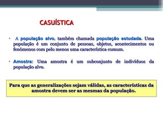 CASUÍSTICACASUÍSTICA
• AA população alvopopulação alvo,, também chamadatambém chamada população estudadapopulação estudada.. UmaUma
população é um conjunto de pessoas, objetos, acontecimentos oupopulação é um conjunto de pessoas, objetos, acontecimentos ou
fenômenos com pelo menos uma característica comum.fenômenos com pelo menos uma característica comum.
• Amostra:Amostra: Uma amostra é um subconjunto de indivíduos daUma amostra é um subconjunto de indivíduos da
população alvo.população alvo.
Para que as generalizações sejam válidas, as características daPara que as generalizações sejam válidas, as características da
amostra devem ser as mesmas da população.amostra devem ser as mesmas da população.
 