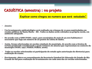 CASUÍSTICA (amostra) : no projetoCASUÍSTICA (amostra) : no projeto
• AmostraAmostra
• Um levantamento epidemiológico será realizado em crianças de 12 anos matriculadas emUm levantamento epidemiológico será realizado em crianças de 12 anos matriculadas em
escolas públicas de Santa Maria – RS . Todos os dados serão coletados na própria escola, emescolas públicas de Santa Maria – RS . Todos os dados serão coletados na própria escola, em
ambiente adequado.ambiente adequado.
• De acordo com a OMS (WHO, 1997), para municípios de mais de 50.000 habitantes éDe acordo com a OMS (WHO, 1997), para municípios de mais de 50.000 habitantes é
necessário que haja um número de 20 pontos de coleta de dados.necessário que haja um número de 20 pontos de coleta de dados.
• Assim, foram selecionadas 20 escolas estaduais do município, de acordo com a técnica deAssim, foram selecionadas 20 escolas estaduais do município, de acordo com a técnica de
sorteio ponderado considerando o porte (número de alunos) que representam no contexto dosorteio ponderado considerando o porte (número de alunos) que representam no contexto do
município (WHO, 1997; PERES; PERES, 2006).município (WHO, 1997; PERES; PERES, 2006).
• Todas as escolas selecionadas só participarão do estudo após autorização do diretor(a) paraTodas as escolas selecionadas só participarão do estudo após autorização do diretor(a) para
realização do exame.realização do exame.
• Previamente, obteve-se consentimento da Secretaria Estadual de Educação do Estado do RioPreviamente, obteve-se consentimento da Secretaria Estadual de Educação do Estado do Rio
Grande do Sul para realização do levantamento em cada uma das 20 escolas selecionadas.Grande do Sul para realização do levantamento em cada uma das 20 escolas selecionadas.
Explicar como chegou ao numero que será estudado:
 