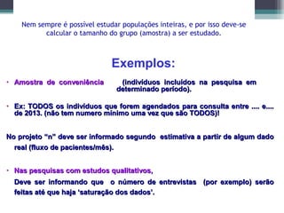 Nem sempre é possível estudar populações inteiras, e por isso deve-se
calcular o tamanho do grupo (amostra) a ser estudado.
• Amostra de conveniênciaAmostra de conveniência (indivíduos incluídos na pesquisa em(indivíduos incluídos na pesquisa em
determinado período).determinado período).
• Ex: TODOS os indivíduos que forem agendados para consulta entre .... e....Ex: TODOS os indivíduos que forem agendados para consulta entre .... e....
de 2013. (não tem numero mínimo uma vez que são TODOS)!de 2013. (não tem numero mínimo uma vez que são TODOS)!
No projeto “n” deve ser informado segundo estimativa a partir de algum dadoNo projeto “n” deve ser informado segundo estimativa a partir de algum dado
real (fluxo de pacientes/mês).real (fluxo de pacientes/mês).
• Nas pesquisas com estudos qualitativos,Nas pesquisas com estudos qualitativos,
Deve ser informando que o número de entrevistas (por exemplo) serãoDeve ser informando que o número de entrevistas (por exemplo) serão
feitas até que haja ‘saturação dos dados’.feitas até que haja ‘saturação dos dados’.
Exemplos:
 