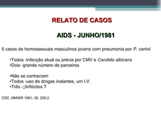 RELATO DE CASOSRELATO DE CASOS
AIDS - JUNHO/1981AIDS - JUNHO/1981
5 casos de homossexuais masculinos jovens com pneumonia por P. carinii
•Todos -infecção atual ou prévia por CMV e Candida albicans
•Dois -grande número de parceiros
•Não se conheciam
•Todos -uso de drogas inalantes, um I.V.
•Três -↓linfócitos T
CDC. MMWR 1981; 30: 250-2
 