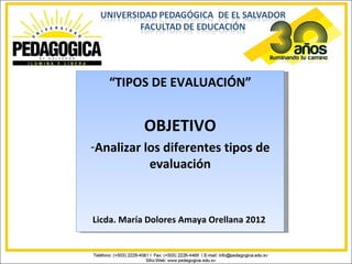 “TIPOS DE EVALUACIÓN”


           OBJETIVO
-Analizar los diferentes tipos de
           evaluación


Licda. María Dolores Amaya Orellana 2012
 
