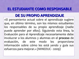 EL ESTUDIANTE COMO RESPONSABLE
        DE SU PROPIO APRENDIZAJE
«El pensamiento actual sobre el aprendizaje sugiere
que, en último término, son los mismos estudiantes
los responsables de su propio aprendizaje (nadie
puede aprender por ellos). Siguiendo esta línea, la
Evaluación para el Aprendizaje necesariamente debe
involucrar a los alumnos y alumnas en el proceso de
evaluación, de este modo les proporciona
información sobre cómo les está yendo y guía sus
esfuerzos para mejorar.» (MINEDUC - 2009)
 