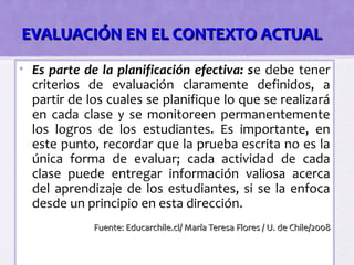 EVALUACIÓN EN EL CONTEXTO ACTUAL
• Es parte de la planificación efectiva: se debe tener
  criterios de evaluación claramente definidos, a
  partir de los cuales se planifique lo que se realizará
  en cada clase y se monitoreen permanentemente
  los logros de los estudiantes. Es importante, en
  este punto, recordar que la prueba escrita no es la
  única forma de evaluar; cada actividad de cada
  clase puede entregar información valiosa acerca
  del aprendizaje de los estudiantes, si se la enfoca
  desde un principio en esta dirección.
             Fuente: Educarchile.cl/ María Teresa Flores / U. de Chile/2008
 