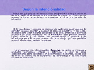Según la intencionalidad
 “Puede ser que priorice la intencionalidad Diagnóstica, si lo que desea es
explorar, verificar el estado de los alumnos en cuanto a conocimientos
previos, actitudes, expectativas, al momento de iniciar una experiencia
educativa.



  Si lo que desea y necesita es disponer de evidencias continuas que le
permitan regular, orientar y corregir el proceso educativo, y por ende,
mejorarlo para tener mayores posibilidades de éxito, entonces la actividad
prioritaria de dicha evaluación es la Formativa. Esta permite detectar
logros, avances y dificultades para retroalimentar la práctica y es
beneficiosa para el nuevo proceso de aprendizaje, ya que posibilita
prevenir obstáculos y señalar progresos.



   La evaluación con intencionalidad Sumativa, se aplica a procesos y
productos terminados, enfatiza el determinar el valor de éstos
especialmente como resultados en determinados momentos, siendo uno
de éstos al término de la experiencia de aprendizaje o de una etapa
importante del mismo”.
 