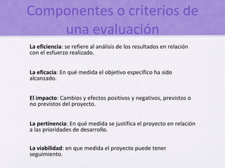 Componentes o criterios de
    una evaluación
La eficiencia: se refiere al análisis de los resultados en relación
con el esfuerzo realizado.


La eficacia: En qué medida el objetivo específico ha sido
alcanzado.


El impacto: Cambios y efectos positivos y negativos, previstos o
no previstos del proyecto.


La pertinencia: En qué medida se justifica el proyecto en relación
a las prioridades de desarrollo.

La viabilidad: en que medida el proyecto puede tener
seguimiento.
 