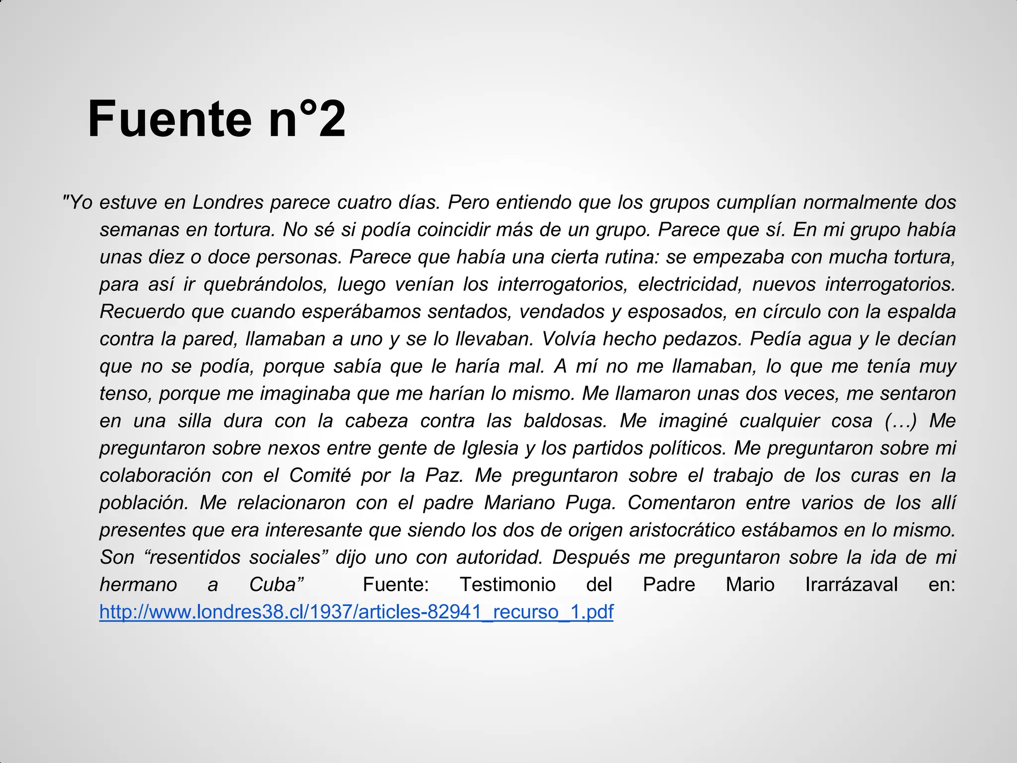 Fuente n°2
"Yo estuve en Londres parece cuatro días. Pero entiendo que los grupos cumplían normalmente dos
semanas en tortura. No sé si podía coincidir más de un grupo. Parece que sí. En mi grupo había
unas diez o doce personas. Parece que había una cierta rutina: se empezaba con mucha tortura,
para así ir quebrándolos, luego venían los interrogatorios, electricidad, nuevos interrogatorios.
Recuerdo que cuando esperábamos sentados, vendados y esposados, en círculo con la espalda
contra la pared, llamaban a uno y se lo llevaban. Volvía hecho pedazos. Pedía agua y le decían
que no se podía, porque sabía que le haría mal. A mí no me llamaban, lo que me tenía muy
tenso, porque me imaginaba que me harían lo mismo. Me llamaron unas dos veces, me sentaron
en una silla dura con la cabeza contra las baldosas. Me imaginé cualquier cosa (…) Me
preguntaron sobre nexos entre gente de Iglesia y los partidos políticos. Me preguntaron sobre mi
colaboración con el Comité por la Paz. Me preguntaron sobre el trabajo de los curas en la
población. Me relacionaron con el padre Mariano Puga. Comentaron entre varios de los allí
presentes que era interesante que siendo los dos de origen aristocrático estábamos en lo mismo.
Son “resentidos sociales” dijo uno con autoridad. Después me preguntaron sobre la ida de mi
hermano a Cuba” Fuente: Testimonio del Padre Mario Irarrázaval en:
http://www.londres38.cl/1937/articles-82941_recurso_1.pdf
 