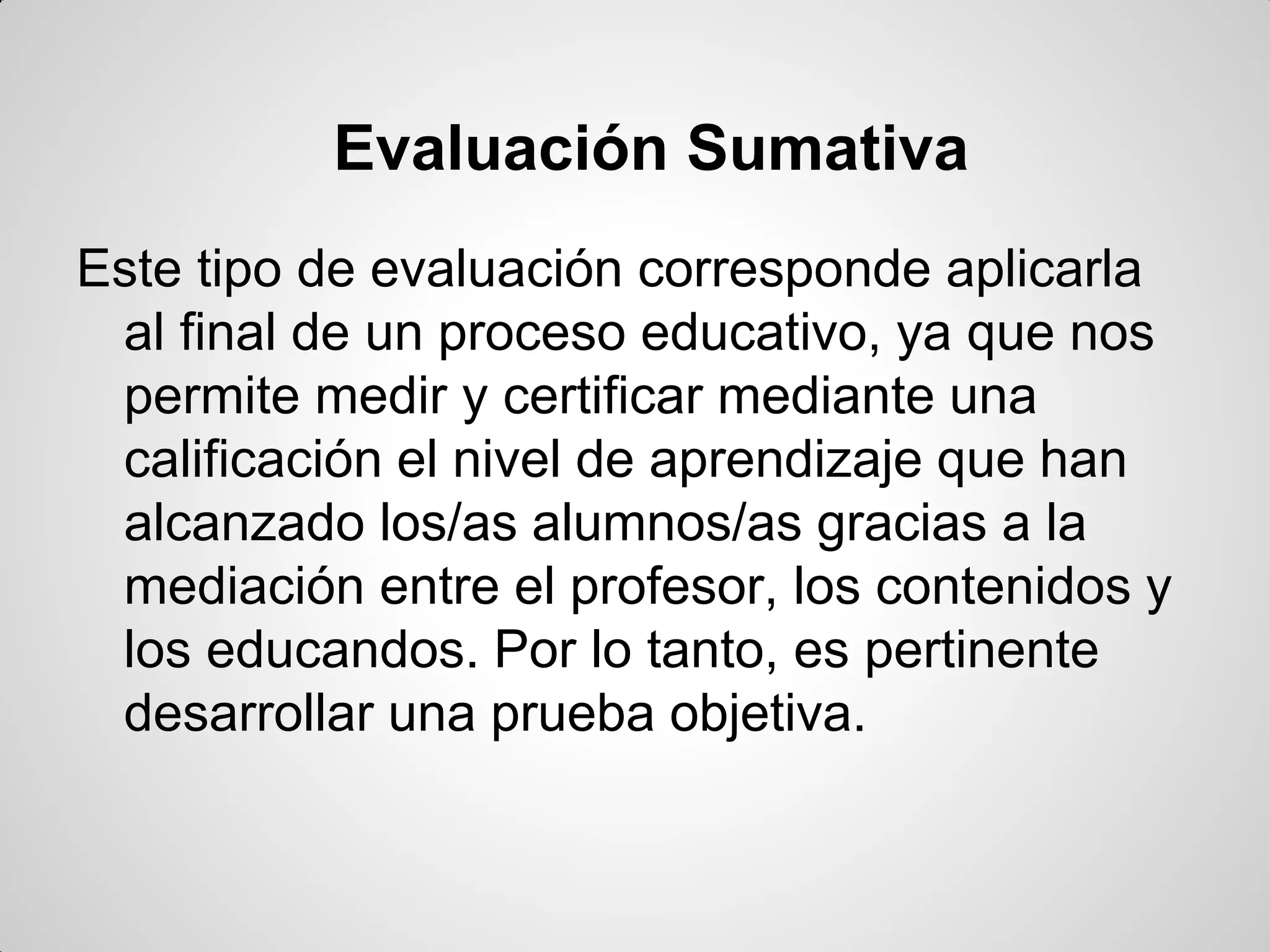 Evaluación Sumativa
Este tipo de evaluación corresponde aplicarla
al final de un proceso educativo, ya que nos
permite medir y certificar mediante una
calificación el nivel de aprendizaje que han
alcanzado los/as alumnos/as gracias a la
mediación entre el profesor, los contenidos y
los educandos. Por lo tanto, es pertinente
desarrollar una prueba objetiva.
 