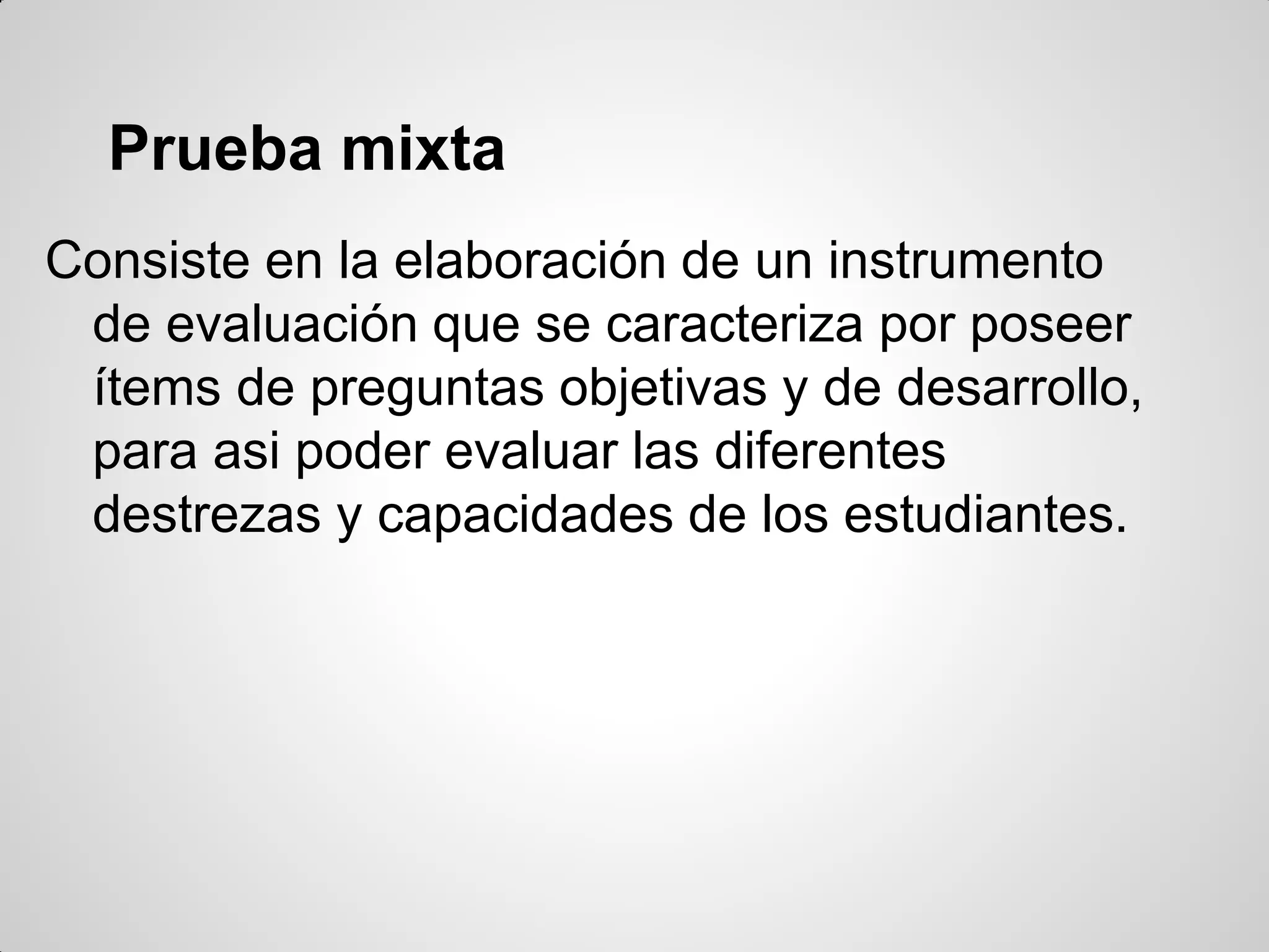 Prueba mixta
Consiste en la elaboración de un instrumento
de evaluación que se caracteriza por poseer
ítems de preguntas objetivas y de desarrollo,
para asi poder evaluar las diferentes
destrezas y capacidades de los estudiantes.
 