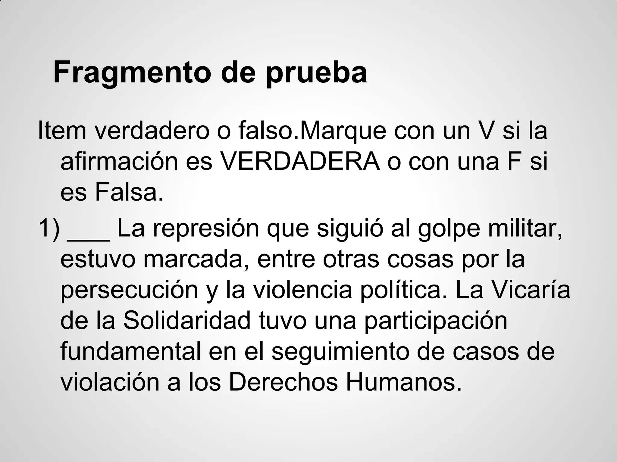 Fragmento de prueba
Item verdadero o falso.Marque con un V si la
afirmación es VERDADERA o con una F si
es Falsa.
1) ___ La represión que siguió al golpe militar,
estuvo marcada, entre otras cosas por la
persecución y la violencia política. La Vicaría
de la Solidaridad tuvo una participación
fundamental en el seguimiento de casos de
violación a los Derechos Humanos.
 