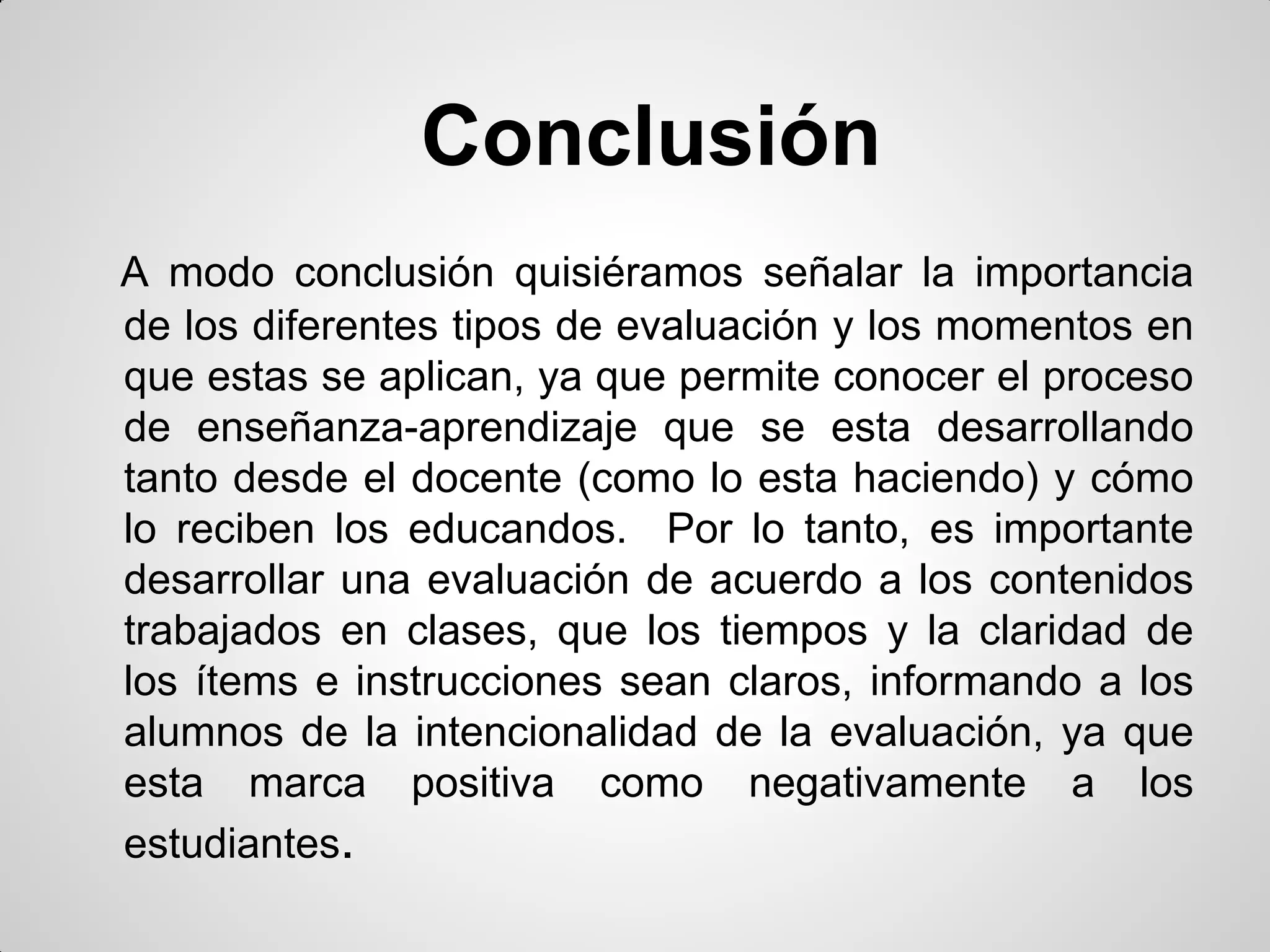 Conclusión
A modo conclusión quisiéramos señalar la importancia
de los diferentes tipos de evaluación y los momentos en
que estas se aplican, ya que permite conocer el proceso
de enseñanza-aprendizaje que se esta desarrollando
tanto desde el docente (como lo esta haciendo) y cómo
lo reciben los educandos. Por lo tanto, es importante
desarrollar una evaluación de acuerdo a los contenidos
trabajados en clases, que los tiempos y la claridad de
los ítems e instrucciones sean claros, informando a los
alumnos de la intencionalidad de la evaluación, ya que
esta marca positiva como negativamente a los
estudiantes.
 