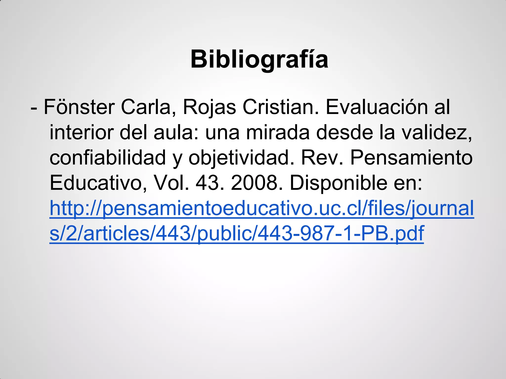 Bibliografía
- Fönster Carla, Rojas Cristian. Evaluación al
interior del aula: una mirada desde la validez,
confiabilidad y objetividad. Rev. Pensamiento
Educativo, Vol. 43. 2008. Disponible en:
http://pensamientoeducativo.uc.cl/files/journal
s/2/articles/443/public/443-987-1-PB.pdf
 