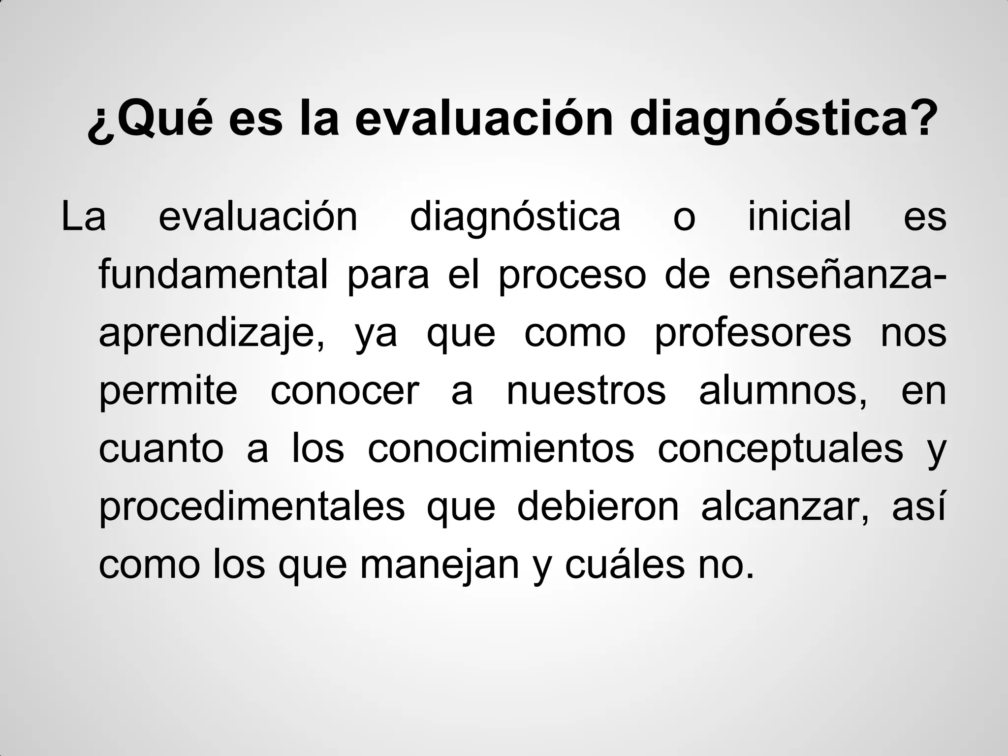 ¿Qué es la evaluación diagnóstica?
La evaluación diagnóstica o inicial es
fundamental para el proceso de enseñanza-
aprendizaje, ya que como profesores nos
permite conocer a nuestros alumnos, en
cuanto a los conocimientos conceptuales y
procedimentales que debieron alcanzar, así
como los que manejan y cuáles no.
 