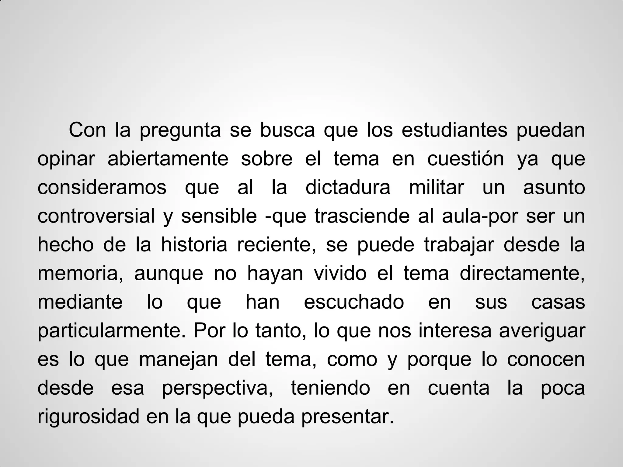 Con la pregunta se busca que los estudiantes puedan
opinar abiertamente sobre el tema en cuestión ya que
consideramos que al la dictadura militar un asunto
controversial y sensible -que trasciende al aula-por ser un
hecho de la historia reciente, se puede trabajar desde la
memoria, aunque no hayan vivido el tema directamente,
mediante lo que han escuchado en sus casas
particularmente. Por lo tanto, lo que nos interesa averiguar
es lo que manejan del tema, como y porque lo conocen
desde esa perspectiva, teniendo en cuenta la poca
rigurosidad en la que pueda presentar.
 