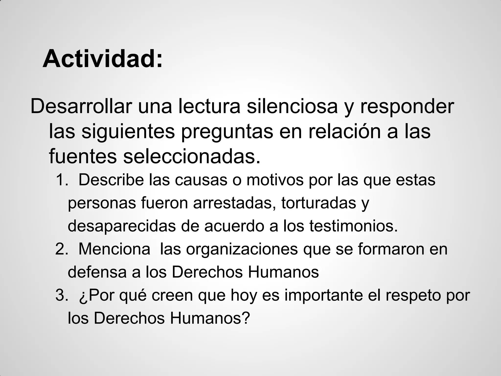 Actividad:
Desarrollar una lectura silenciosa y responder
las siguientes preguntas en relación a las
fuentes seleccionadas.
1. Describe las causas o motivos por las que estas
personas fueron arrestadas, torturadas y
desaparecidas de acuerdo a los testimonios.
2. Menciona las organizaciones que se formaron en
defensa a los Derechos Humanos
3. ¿Por qué creen que hoy es importante el respeto por
los Derechos Humanos?
 