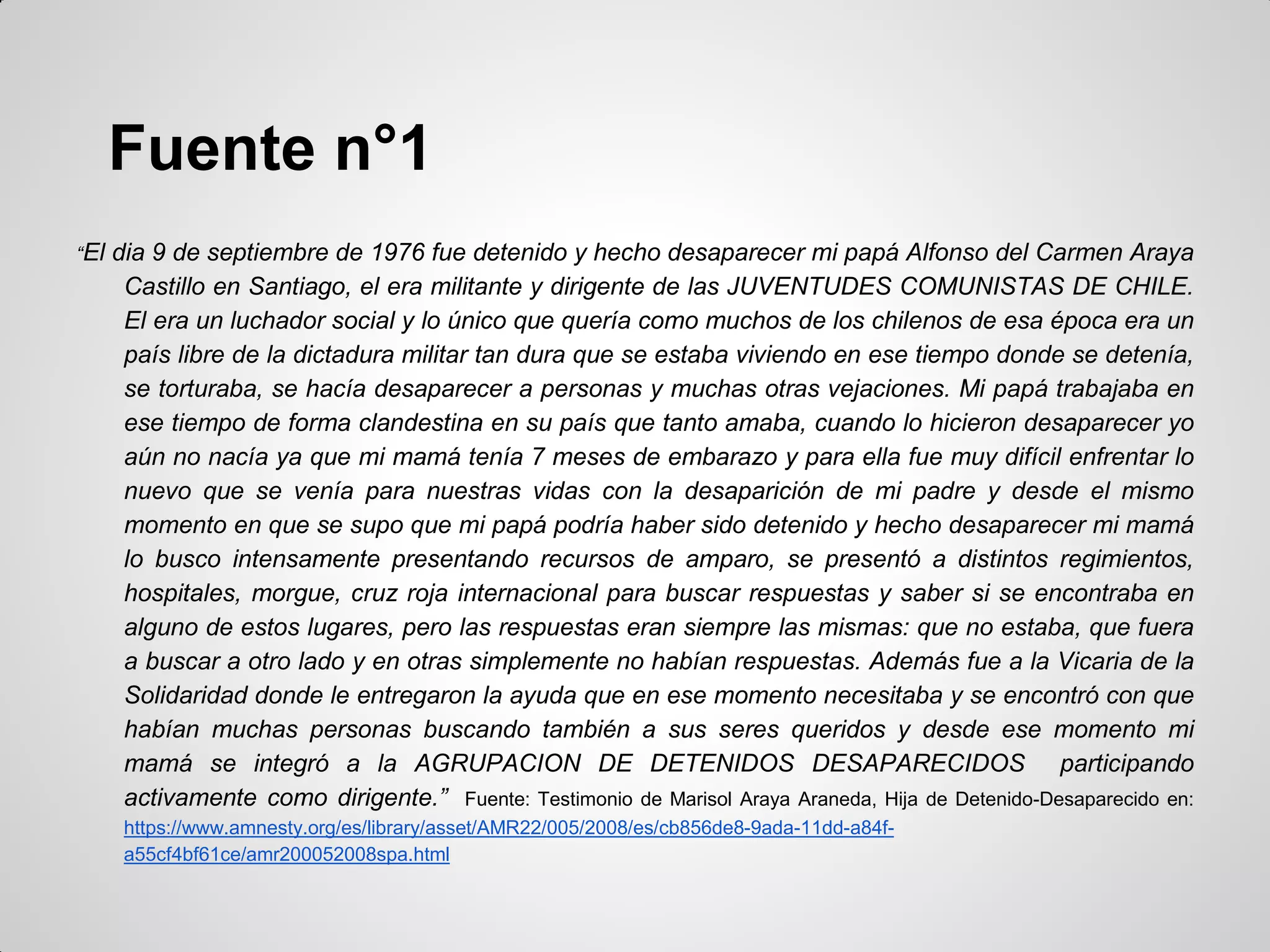 Fuente n°1
“El dia 9 de septiembre de 1976 fue detenido y hecho desaparecer mi papá Alfonso del Carmen Araya
Castillo en Santiago, el era militante y dirigente de las JUVENTUDES COMUNISTAS DE CHILE.
El era un luchador social y lo único que quería como muchos de los chilenos de esa época era un
país libre de la dictadura militar tan dura que se estaba viviendo en ese tiempo donde se detenía,
se torturaba, se hacía desaparecer a personas y muchas otras vejaciones. Mi papá trabajaba en
ese tiempo de forma clandestina en su país que tanto amaba, cuando lo hicieron desaparecer yo
aún no nacía ya que mi mamá tenía 7 meses de embarazo y para ella fue muy difícil enfrentar lo
nuevo que se venía para nuestras vidas con la desaparición de mi padre y desde el mismo
momento en que se supo que mi papá podría haber sido detenido y hecho desaparecer mi mamá
lo busco intensamente presentando recursos de amparo, se presentó a distintos regimientos,
hospitales, morgue, cruz roja internacional para buscar respuestas y saber si se encontraba en
alguno de estos lugares, pero las respuestas eran siempre las mismas: que no estaba, que fuera
a buscar a otro lado y en otras simplemente no habían respuestas. Además fue a la Vicaria de la
Solidaridad donde le entregaron la ayuda que en ese momento necesitaba y se encontró con que
habían muchas personas buscando también a sus seres queridos y desde ese momento mi
mamá se integró a la AGRUPACION DE DETENIDOS DESAPARECIDOS participando
activamente como dirigente.” Fuente: Testimonio de Marisol Araya Araneda, Hija de Detenido-Desaparecido en:
https://www.amnesty.org/es/library/asset/AMR22/005/2008/es/cb856de8-9ada-11dd-a84f-
a55cf4bf61ce/amr200052008spa.html
 