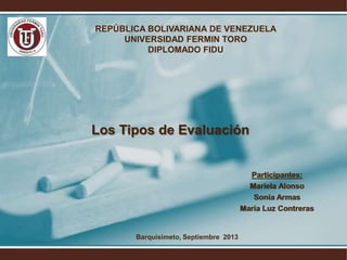 Los Tipos de Evaluación
Participantes:
Mariela Alonso
Sonia Armas
María Luz Contreras
REPÚBLICA BOLIVARIANA DE VENEZUELA
UNIVERSIDAD FERMIN TORO
DIPLOMADO FIDU
Barquisimeto, Septiembre 2013
 