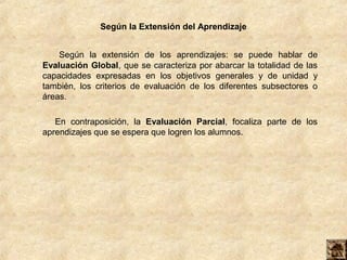 Según la Extensión del Aprendizaje
Según la extensión de los aprendizajes: se puede hablar de
Evaluación Global, que se caracteriza por abarcar la totalidad de las
capacidades expresadas en los objetivos generales y de unidad y
también, los criterios de evaluación de los diferentes subsectores o
áreas.
En contraposición, la Evaluación Parcial, focaliza parte de los
aprendizajes que se espera que logren los alumnos.
 