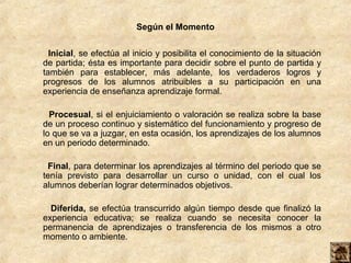 Según el Momento
Inicial, se efectúa al inicio y posibilita el conocimiento de la situación
de partida; ésta es importante para decidir sobre el punto de partida y
también para establecer, más adelante, los verdaderos logros y
progresos de los alumnos atribuibles a su participación en una
experiencia de enseñanza aprendizaje formal.
Procesual, si el enjuiciamiento o valoración se realiza sobre la base
de un proceso continuo y sistemático del funcionamiento y progreso de
lo que se va a juzgar, en esta ocasión, los aprendizajes de los alumnos
en un periodo determinado.
Final, para determinar los aprendizajes al término del periodo que se
tenía previsto para desarrollar un curso o unidad, con el cual los
alumnos deberían lograr determinados objetivos.
Diferida, se efectúa transcurrido algún tiempo desde que finalizó la
experiencia educativa; se realiza cuando se necesita conocer la
permanencia de aprendizajes o transferencia de los mismos a otro
momento o ambiente.
 