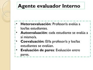 Agente evaluador Interno
• Heteroevaluación: Profesor/a evalúa a
los/las estudiantes.
• Autoevaluación: cada estudiante se evalúa a
sí mismo/a.
• Coevaluación: El/la profesor/a y los/las
estudiantes se evalúan.
• Evaluación de pares: Evaluación entre
pares.