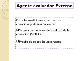 Agente evaluador Externo
Entre las mediciones externas más
conocidas podemos encontrar:
Sistema de medición de la calidad de la
educación (SIMCE)
Prueba de selección universitaria