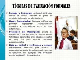TÉCNICAS DE EVALUACIÓN FORMALES
 Pruebas o Exámenes: Actividad controlada
donde se intenta verificar el grado de
rendimiento logrado por el estudiante.
 Mapas Conceptuales: Recursos gráficos que
permiten representar jerárquicamente
conceptos y proposiciones sobre un tema
determinado.
 Evaluación del Desempeño: Diseño de
situaciones donde los alumnos demuestren sus
habilidades aprendidas ante situaciones reales.
Es muy útil para evaluar contenidos
procedimentales.
 Lista de control o verificación y escalas:
Instrumentos diseñados para estimar la
presencia o ausencia de atributos relevantes en
la ejecución. Por ejemplo: una producción
escrita o aplicación de una técnica.
 