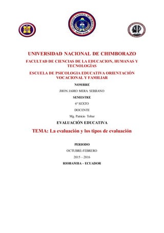 UNIVERSIDAD NACIONAL DE CHIMBORAZO
FACULTAD DE CIENCIAS DE LA EDUCACION, HUMANAS Y
TECNOLOGÍAS
ESCUELA DE PSICOLOGIA EDUCATIVA ORIENTACIÓN
VOCACIONAL Y FAMILIAR
NOMBRE
JHON JAIRO MERA SERRANO
SEMESTRE
6º SEXTO
DOCENTE
Mg. Patricio Tobar
EVALUACIÓN EDUCATIVA
TEMA: La evaluación y los tipos de evaluación
PERIODO
OCTUBRE-FEBRERO
2015 – 2016
RIOBAMBA – ECUADOR
 