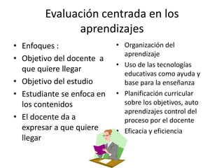 Evaluación centrada en los
              aprendizajes
• Enfoques :                • Organización del
                              aprendizaje
• Objetivo del docente a
                            • Uso de las tecnologías
  que quiere llegar
                              educativas como ayuda y
• Objetivo del estudio        base para la enseñanza
• Estudiante se enfoca en   • Planificación curricular
  los contenidos              sobre los objetivos, auto
                              aprendizajes control del
• El docente da a             proceso por el docente
  expresar a que quiere     • Eficacia y eficiencia
  llegar
 