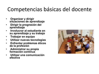 Competencias básicas del docente
•    Organizar y dirigir
    situaciones de aprendizaje
•    Dirigir la progresión del
    aprendizaje
•    Involucrar al estudiante en
    su aprendizaje y su trabajo
•    Trabajar en equipo
•    Utilizar nuevas tecnologías
•    Enfrentar problemas éticos
    de la profesión
•    Administrar su propia
    formación continua
•    Utilizar una comunicación
    efectiva
 