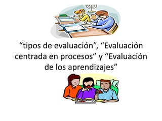 “tipos de evaluación”, “Evaluación
centrada en procesos” y “Evaluación
        de los aprendizajes”
 
