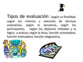 Tipos de evaluación :según su finalidad,
según los criterios y selección de técnicas
evaluativas, según la secuencia, según los
participantes, según los objetivos métodos y la
lógica a evaluar, según la ética, función orientadora,
función motivadora, función diagnostica,
 