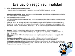 Evaluación según su finalidad
•   tipos de evaluación según su finalidad
•    Cuando nos referimos al tipo de evaluación según su finalidad hablamos de tres:

    Evaluación diagnostica: la que se realiza al inicio de un año, periodo o tema para conocer aquellos
    conocimientos que el alumno posee.
•   Algunos de sus Propósitos son
•   Tomar decisiones pertinentes para hacer el hecho educativo más eficaz, evitando procedimientos
    inadecuados.
•   Detectar carencias, lagunas o errores que puedan dificultar el logro de los objetivos planteados
•   Establecer metas razonables a fin de emitir juicios de valor sobre los logros escolares; y con todo
    ello poder adecuar el tratamiento pedagógico a las características y peculiaridades de los alumnos.
•

•   Función: identificar la realidad de los alumnos que participarán en el hecho educativo,
    comparándola con la realidad pretendida en los objetivos y los requisitos o condiciones que su
    logro demanda.
•   Momento: al inicio del hecho educativo, sea este un plan de estudio, un curso o una parte del
    mismo.
•   Instrumentos preferibles: básicamente pruebas objetivas estructuradas, explorando o
    reconociendo la situación real de los estudiantes en relación con el hecho educativo.
•   Manejo de resultados: adecuar los elementos del proceso enseñanza aprendizaje tomándose las
    providencias pertinentes para hacer factible o más eficaz el hecho educativo, teniendo en cuenta
    las condiciones iniciales del alumnado.
 