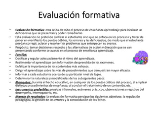 Evaluación formativa
•   Evaluación formativa: esta se da en todo el proceso de enseñanza aprendizaje para localizar las
    deficiencias que se presentan y poder remediarlas.
•   Esta evaluación no pretende calificar al estudiante sino que se enfoca en los procesos y tratar de
    poner en manifiesto los puntos débiles, los errores y las deficiencias, de modo que el estudiante
    puedan corregir, aclarar y resolver los problemas que entorpecen su avance.
•   Propósito: tomar decisiones respecto a las alternativas de acción y dirección que se van
    presentando conforme se avanza en el proceso de enseñanza aprendizaje.
•   Función:
•   Dosificar y regular adecuadamente el ritmo del aprendizaje.
•   Realimentar el aprendizaje con información desprendida de los exámenes.
•   Enfatizar la importancia de los contenidos más valiosos.
•   Dirigir el aprendizaje sobre las vías de procedimientos que demuestran mayor eficacia.
•   Informar a cada estudiante acerca de su particular nivel de logro.
•   Determinar la naturaleza y modalidades de los subsiguientes pasos.
•   Momentos: durante el hecho educativo, en cualquier de los puntos críticos del proceso, al emplear
    distintos procedimientos de enseñanza, al concluir el tratamiento de un contenido, etc.
•   Instrumentos preferibles: pruebas informales, exámenes prácticos, observaciones y registros del
    desempeño, interrogatorio, etc.
•   Manejo de resultados: la evaluación formativa persigue los siguientes objetivos: la regulación
    pedagógica, la gestión de los errores y la consolidación de los éxitos.
 