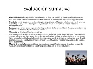 Evaluación sumativa
•   Evaluación sumativa: es aquella que se realiza al final para verificar los resultados alcanzados.
•   Esta evaluación está muy asociada directamente con la certificación, acreditación y promoción.
•   Propósito: tomar decisiones pertinentes para asignar una calificación totalizadora a cada alumno
    que refleje la proporción de objetivos logrados en el curso, semestre o unidad didáctica
    correspondiente.
•   Función: explorar en forma equivalente el aprendizaje de los contenidos incluidos, logrando en los
    resultados en forma individual el logro alcanzado.
•   Momento: al finalizar el hecho educativo.
•   Instrumentos preferibles: los instrumentos deben ser lo más estructurado posible y que permitan
    obtener información clara y acorde con los aprendizajes a evaluar, por lo anteriores es necesario
    hacer un análisis cuidadoso de los objetivos, de modo que la actividad de evaluación vaya dirigida
    exactamente a los objetivos esenciales finales y constituya una verdadera evaluación del curso o
    etapa que se trata.
•   Manejo de resultados: conversión de puntuaciones en calificaciones que describen el nivel de
    logro, en relación con el total de objetivos pretendido con el hecho educativo.
 