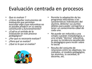 Evaluación centrada en procesos
• Que es evaluar ?                    • Permite la adaptación de los
• ¿Cómo diseñar instrumentos de         programas educativos a las
  evaluación que permitan               características individuales del
  auscultar algo cuya naturaleza no     alumno, detectar sus puntos
  es posible predecir en su exacta      débiles para poder corregirlos y
  constitución y funcionamiento?        tener un conocimiento cabal de
• ¿Cuál es el sentido de la             cada uno.
  evaluación en este proceso          • No puede ser reducida a una
  pedagógico?                           simple cuestión metodológica, a
• ¿Por qué es necesario evaluar?        una simple "técnica" educativa,
• ¿Para qué se evalúa?                  ya que su incidencia excediendo
                                        lo pedagógico para incidir sobre
• ¿Qué es lo que se evalúa?             lo social.
                                      • Resulta del conjunto de
                                        relaciones entre los objetivos, los
                                        métodos, el modelo pedagógico,
                                        los alumnos, la sociedad, el
                                        docente, etc.
 